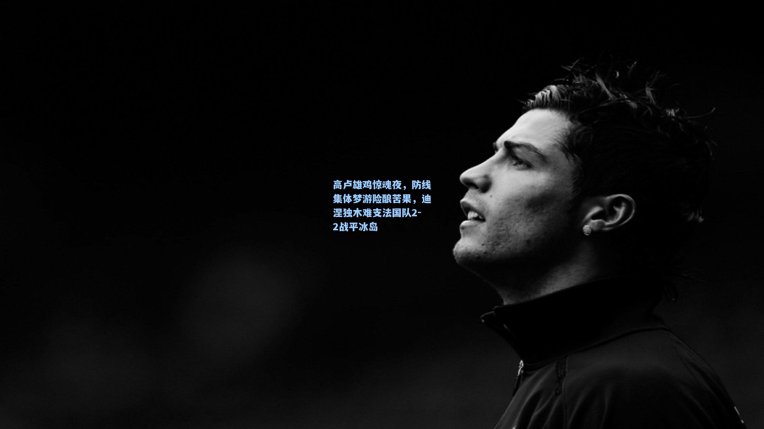 高卢雄鸡惊魂夜，防线集体梦游险酿苦果，迪涅独木难支法国队2-2战平冰岛